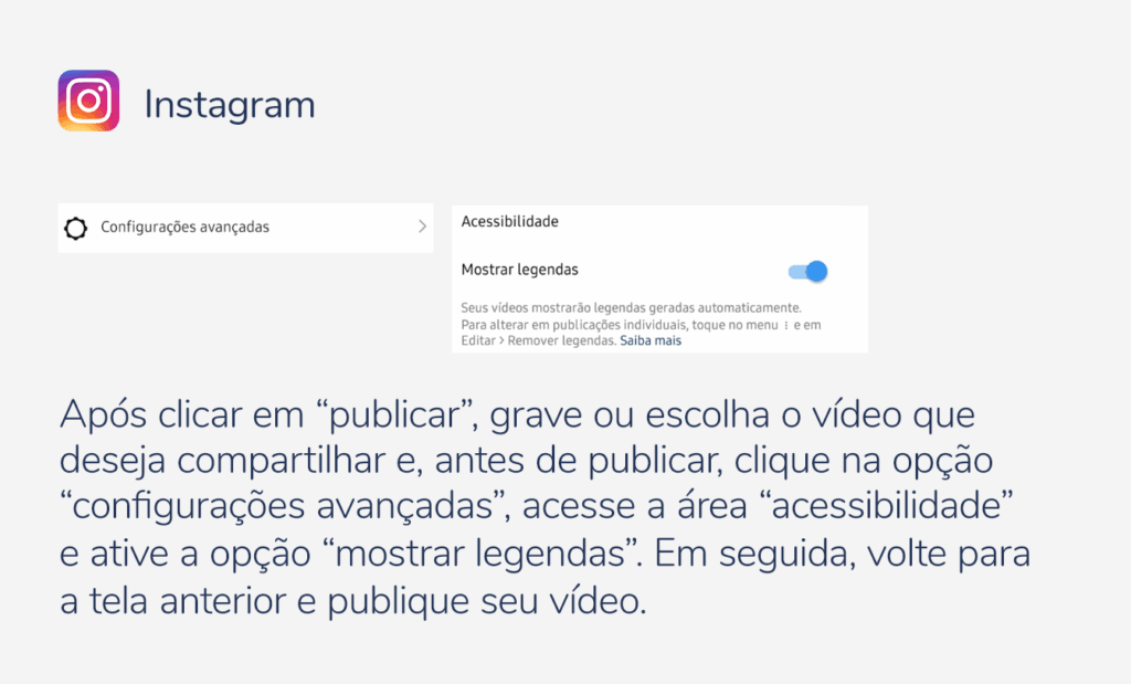 internet. Imagem com a logo do instagram e as seguintes indicações: Após clicar em “publicar”, grave ou escolha o vídeo que deseja compartilhar e, antes de publicar, clique na opção “configurações avançadas”, acesse a área “acessibilidade” e ative a opção “mostrar legendas”. Em seguida, volte para a tela anterior e publique seu vídeo. 